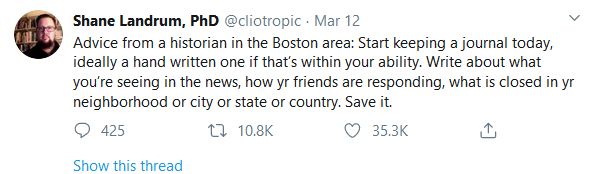 tweet text: Shane Landrum, PhD
@cliotropic
Advice from a historian in the Boston area: Start keeping a journal today, ideally a hand written one if that’s within your ability. Write about what you’re seeing in the news, how yr friends are responding, what is closed in yr neighborhood or city or state or country. Save it.