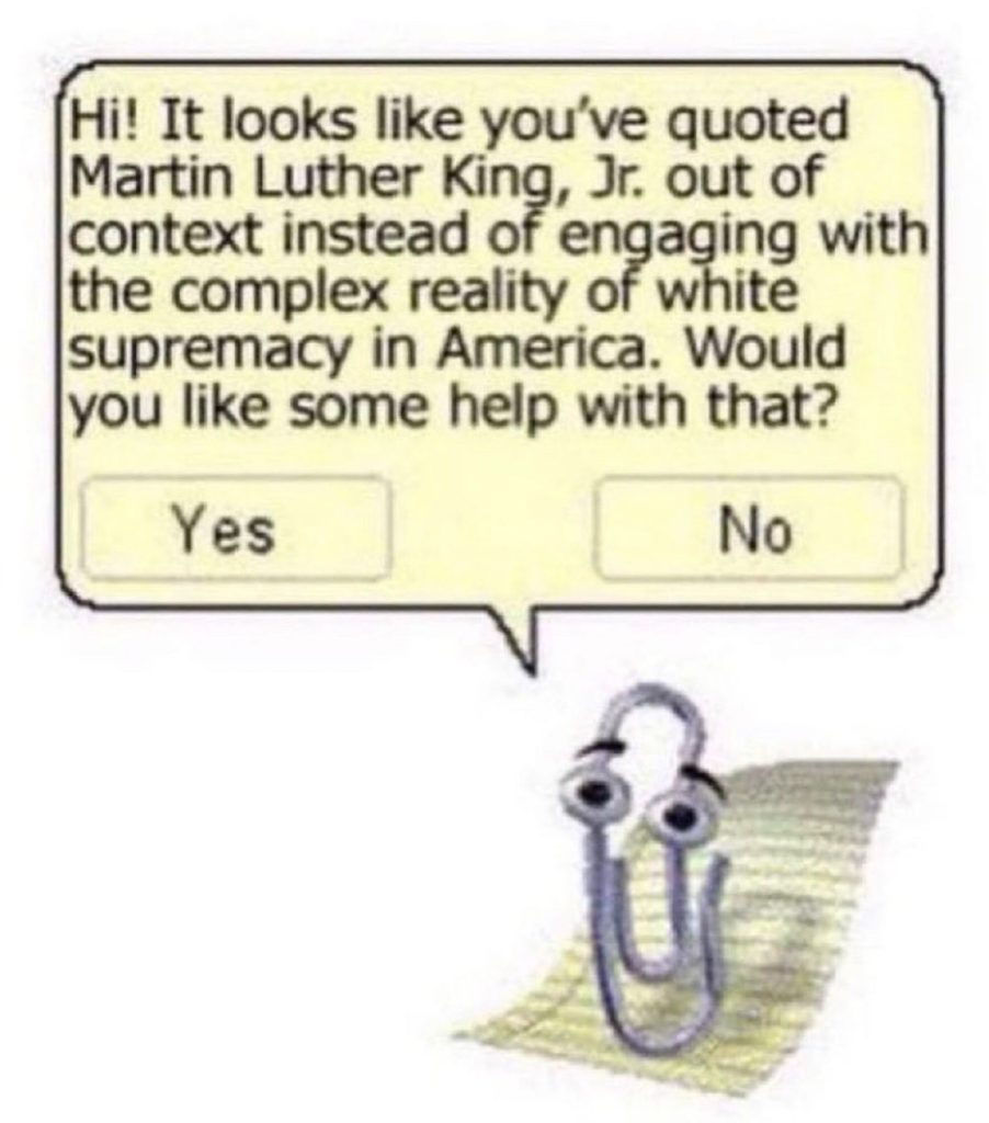 MS clippy with the dialogue text: Hi! It looks like you've quoted Martin Luther King, Jr. out of context instead of engaging with the complex reality of white supremacy in America. Would you like some help with that? Yes/No