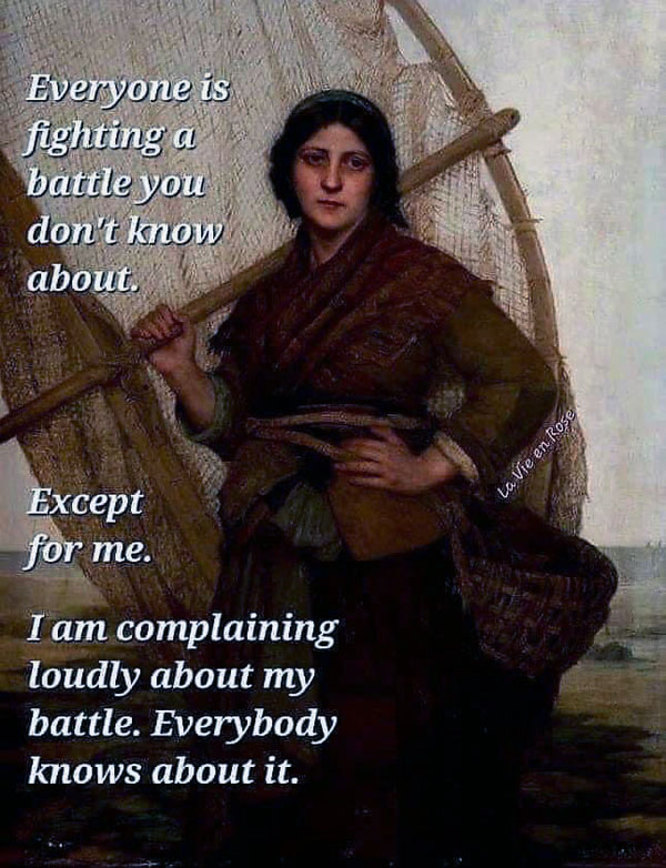 Meme, with a medieval looking woman. Text says "Everyone is fighting a battle you don't know about. Except for me. I am complaining loudly about my battle. Everybody knows about it."