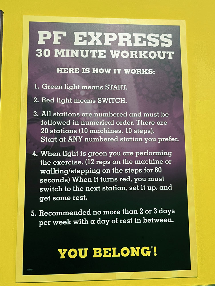 Sign from Planet Fitness: PF Express 30 minute workout. Here is how it works:
1) Green light means START.
2) Red Light means SWITCH.
3) All stations are numbered and must be followed in numerical order. There are 20 stations (10 machines, 10 steps). Start at ANY numbered station you prefer.
4) When light is green you are performing the exercise (12 reps on the machine or walking/stepping on the steps for 60 seconds) When it turns red, you must switch to the next station, set it up, and get some rest.
5) Recommended no more than 2 or 3 days per week with a day of rest in between.
YOU BELONG!
