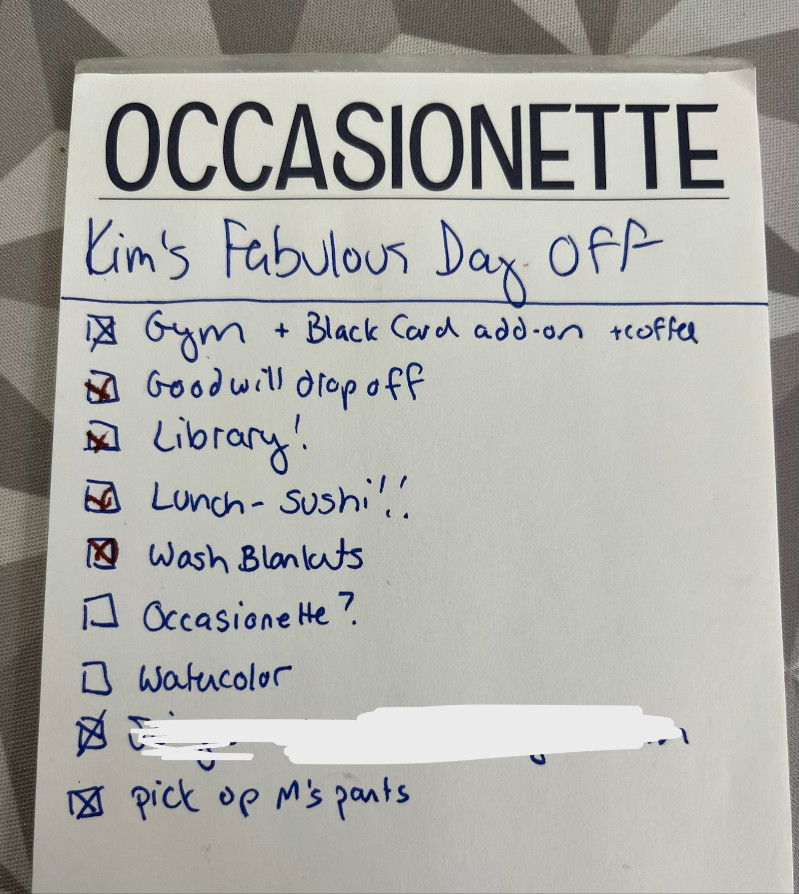 List title: Kim's Fabulous Day Off

(checked box) Gym + Black Card add-on + coffee
(checked box) Goodwill Drop off
(checked box) Library
(checked box) Lunch - sushi!
(checked box) Wash blankets
(unchecked box) Occasionette?
(unchecked box) Watercolor
(checked box) (redacted email address for a birthday gift card
(checked box) Pick up M's pants